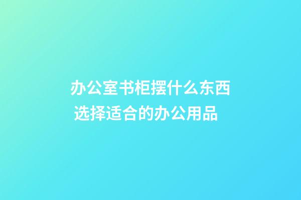 办公室书柜摆什么东西 选择适合的办公用品